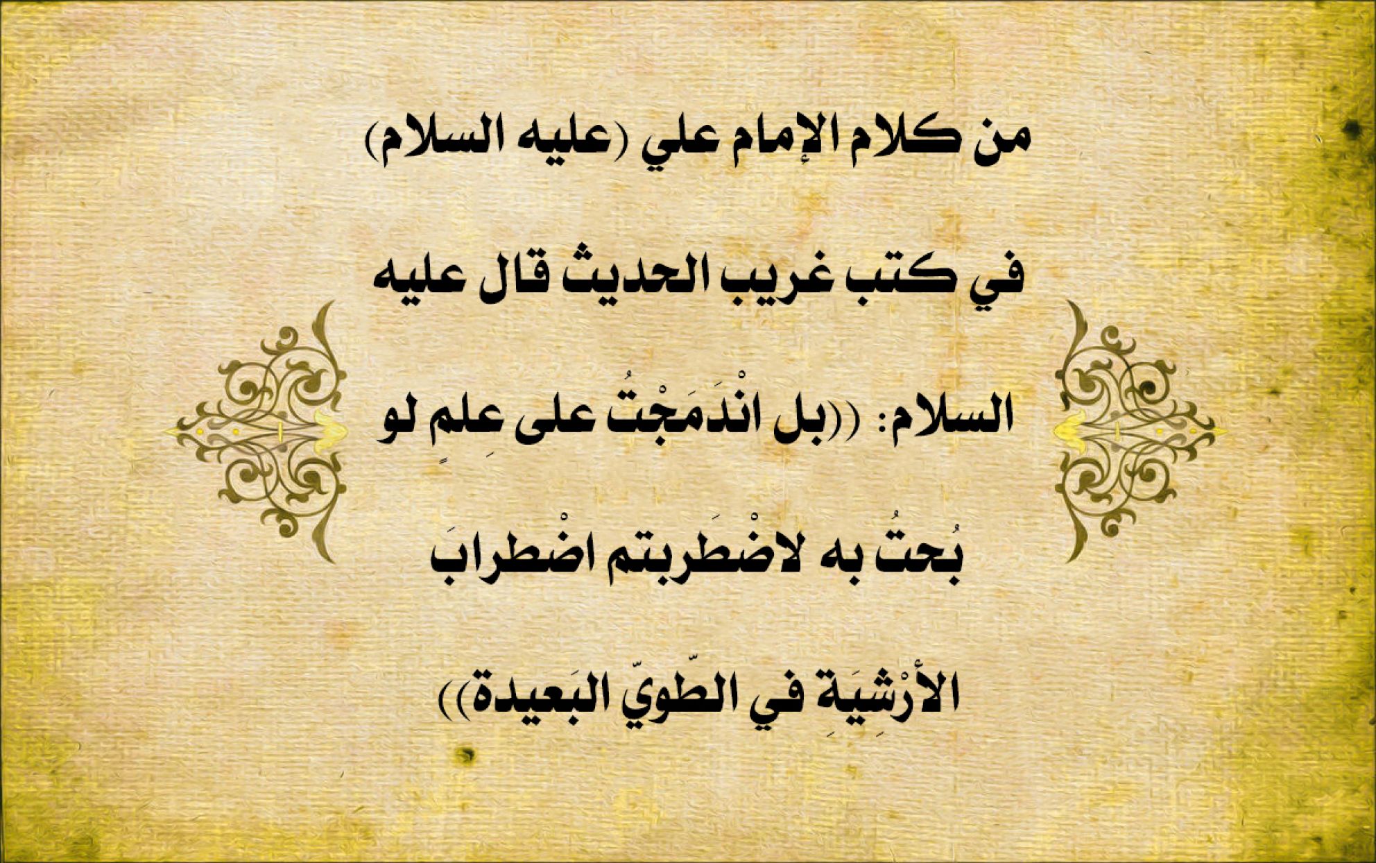 من كلام الإمام علي (عليه السلام) في كتب غريب الحديث قال عليه السلام: ((بل انْدَمَجْتُ على عِلمٍ لو بُحتُ به لاضْطَربتم اضْطرابَ الأرْشِيَةِ في الطّويّ البَعيدة))