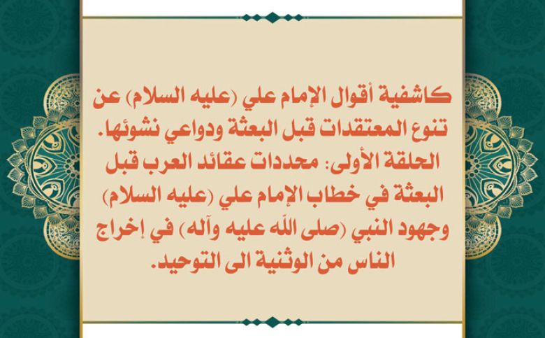 كاشفية أقوال الإمام علي (عليه السلام) عن تنوع المعتقدات قبل البعثة ودواعي نشوئها. الحلقة الأولى: محددات عقائد العرب قبل البعثة في خطاب الإمام علي (عليه السلام) وجهود النبي (صلى الله عليه وآله) في إخراج الناس من الوثنية الى التوحيد.