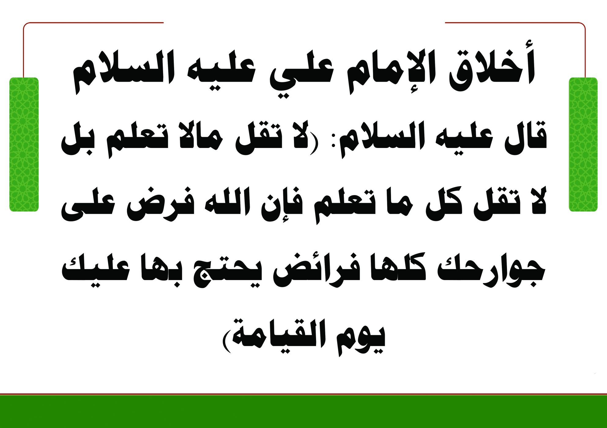 أخلاق الإمام علي عليه السلام/ قال عليه السلام: (لا تقل مالا تعلم بل لا تقل كل ما تعلم فإن الله فرض على جوارحك كلها فرائض يحتج بها عليك يوم القيامة)