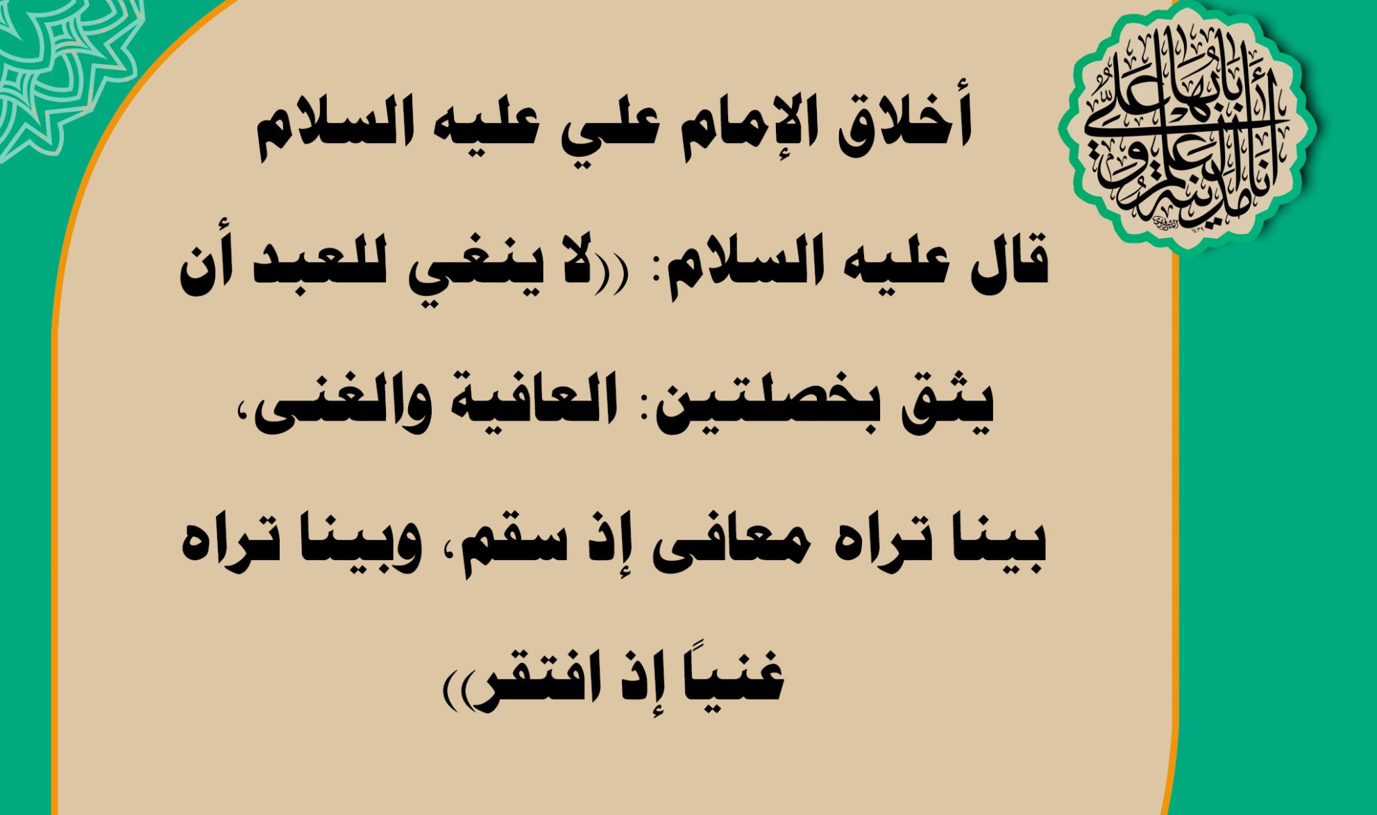 أخلاق الإمام علي عليه السلام قال عليه السلام: ((لا ينغي للعبد أن يثق بخصلتين: العافية والغنى، بينا تراه معافى إذ سقم، وبينا تراه غنياً إذ افتقر))