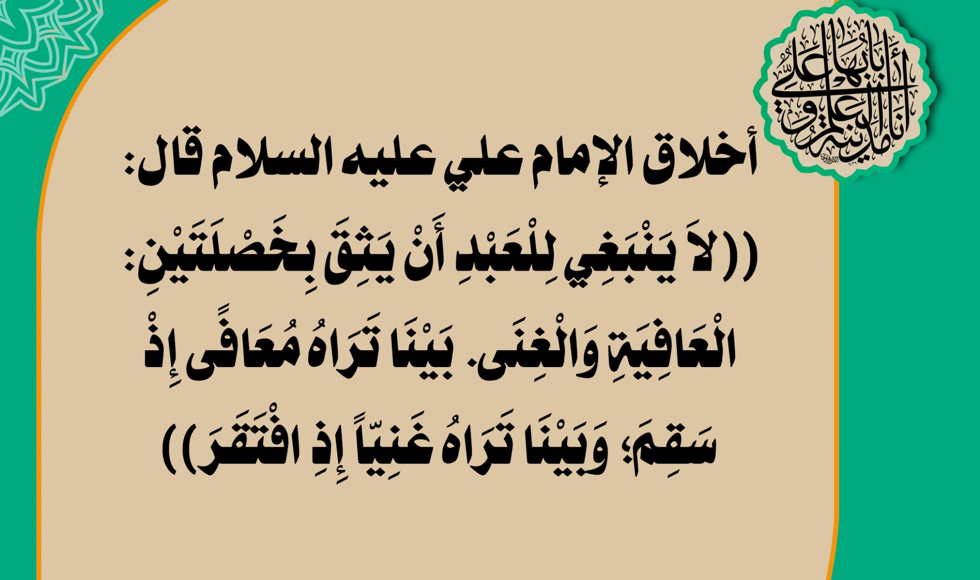 أخلاق الإمام علي عليه السلام قال: ((لاَ يَنْبَغِي لِلْعَبْدِ أَنْ يَثِقَ بِخَصْلَتَيْنِ: الْعَافِيَةِ وَالْغِنَى. بَيْنَا تَرَاهُ مُعَافًى إِذْ سَقِمَ; وَبَيْنَا تَرَاهُ غَنِيّاً إِذِ افْتَقَرَ))