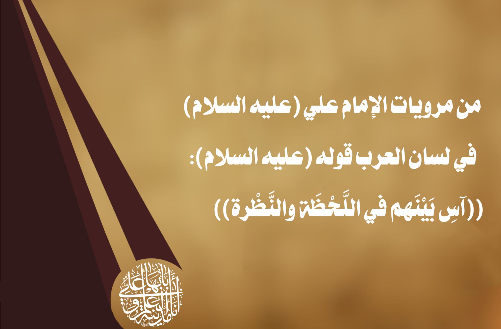 من مرويات الإمام علي (عليه السلام) في لسان العرب قوله (عليه السلام): ((آسِ بَيْنَهم في اللَّحْظَة والنَّظْرة))