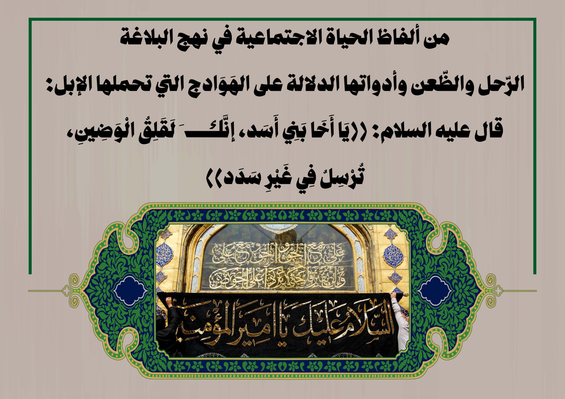 من ألفاظ الحياة الاجتماعية في نهج البلاغة الرّحل والظّعن وأدواتها الدلالة على الهَوَادج التي تحملها الإبل: قال عليه السلام: ((يَا أَخَا بَنِي أَسَد، إنَّكَ لَقَلِقُ الْوَضِينِ، تُرْسِلُ فِي غَيْرِ سَدَد))