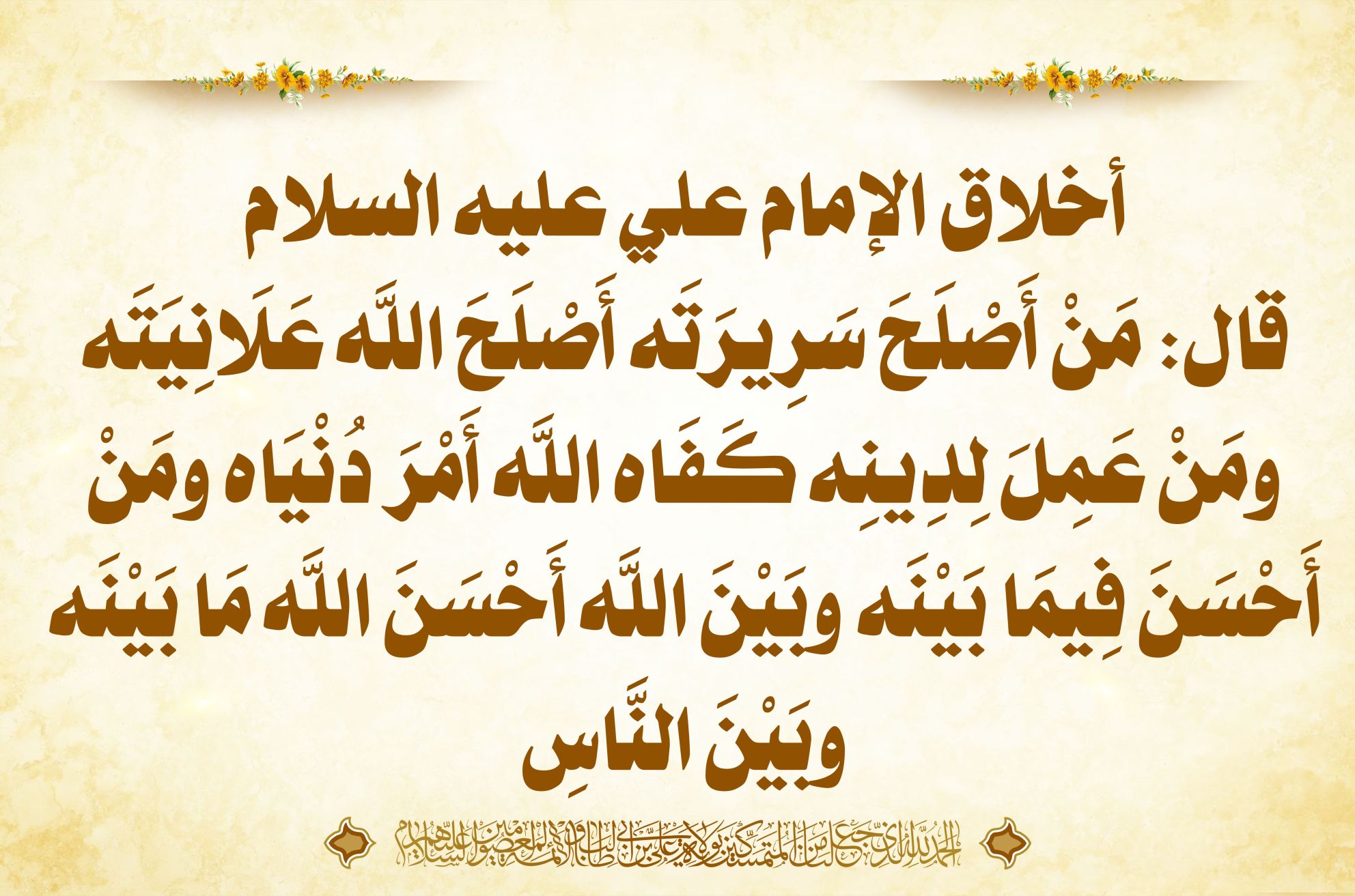 أخلاق الإمام علي عليه السلام قال: مَنْ أَصْلَحَ سَرِيرَتَه أَصْلَحَ اللَّه عَلَانِيَتَه ومَنْ عَمِلَ لِدِينِه كَفَاه اللَّه أَمْرَ دُنْيَاه ومَنْ أَحْسَنَ فِيمَا بَيْنَه وبَيْنَ اللَّه أَحْسَنَ اللَّه مَا بَيْنَه وبَيْنَ النَّاسِ