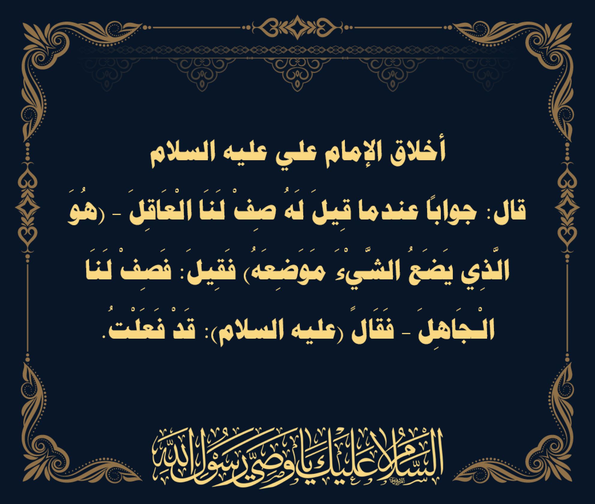 أخلاق الإمام علي عليه السلام قال: جواباً عندما قِيلَ لَهُ صِفْ لَنَا الْعَاقِلَ – (هُوَ الَّذِي يَضَعُ الشَّيْءَ مَوَضِعَهُ) فَقِيلَ: فَصِفْ لَنَا الْـجَاهِلَ – فَقَالً (عليه السلام): قَدْ فَعَلْتُ.