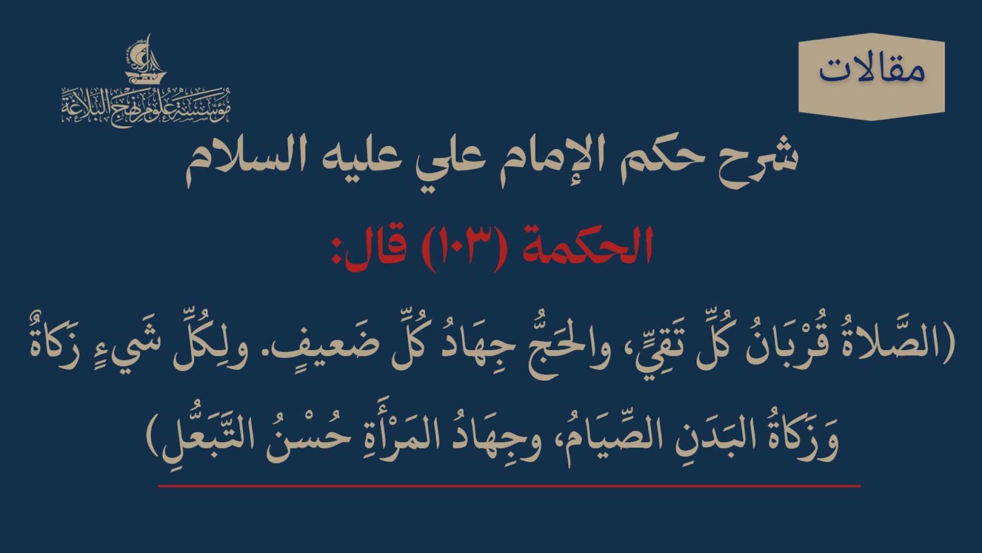 شرح حكم الإمام علي عليه السلام الحكمة (103) قال: (الصَّلاةُ قُرْبَانُ كُلِّ تَقِيٍّ، والحَجُّ جِهَادُ كُلِّ ضَعيفٍ. ولِكُلِّ شَيءٍ زَكاةٌ وَزَكاةُ البَدَنِ الصِّيَامُ، وجِهَادُ المَرْأَةِ حُسْنُ التَّبَعُّلِ)